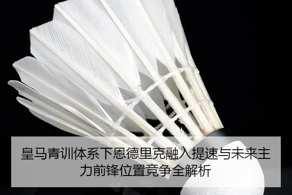 皇马青训体系下恩德里克融入提速与未来主力前锋位置竞争全解析