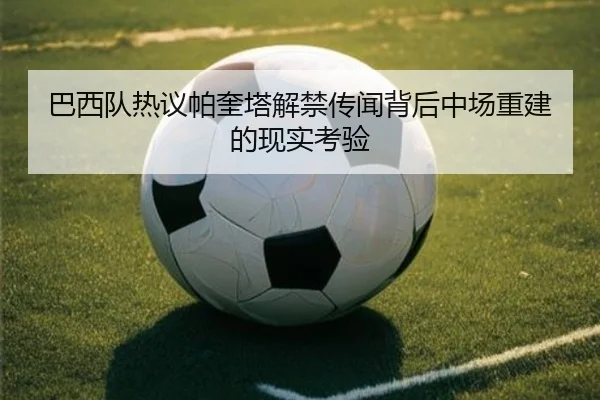 巴西队热议帕奎塔解禁传闻背后中场重建的现实考验