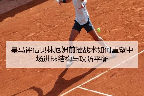 皇马评估贝林厄姆前插战术如何重塑中场进球结构与攻防平衡