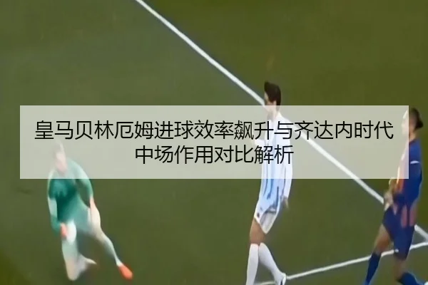 皇马贝林厄姆进球效率飙升与齐达内时代中场作用对比解析