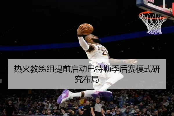 热火教练组提前启动巴特勒季后赛模式研究布局