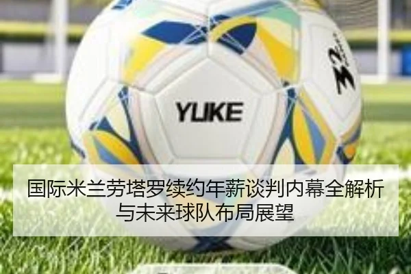 国际米兰劳塔罗续约年薪谈判内幕全解析与未来球队布局展望