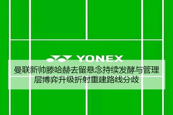 曼联新帅滕哈赫去留悬念持续发酵与管理层博弈升级折射重建路线分歧