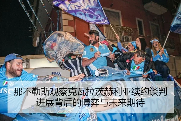 那不勒斯观察克瓦拉茨赫利亚续约谈判进展背后的博弈与未来期待